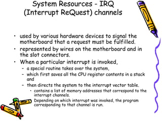 System Resources -  IRQ (Interrupt ReQuest) channels used by various hardware devices to signal the motherboard that a request must be fulfilled.  represented by wires on the motherboard and in the slot connectors.  When a particular interrupt is invoked,  a special routine takes over the system,  which first saves all the CPU register contents in a stack and  then directs the system to the interrupt vector table.  contains a list of memory addresses that correspond to the interrupt channels.  Depending on which interrupt was invoked, the program corresponding to that channel is run. 