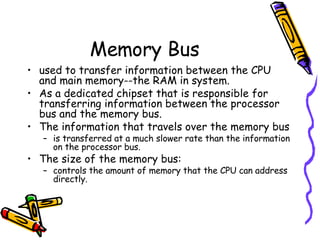 Memory Bus used to transfer information between the CPU and main memory--the RAM in system.  As a dedicated chipset that is responsible for transferring information between the processor bus and the memory bus.  The information that travels over the memory bus  is transferred at a much slower rate than the information on the processor bus.  The size of the memory bus: controls the amount of memory that the CPU can address directly.  