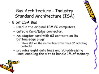 Bus Architecture - Industry Standard Architecture (ISA) 8 bit ISA Bus used in the original IBM PC computers.  called a Card/Edge connector.  An adapter card with 62 contacts on its bottom edge plugs  into a slot on the motherboard that has 62 matching contacts.  provides eight data lines and 20 addressing lines, enabling the slot to handle 1M of memory. 