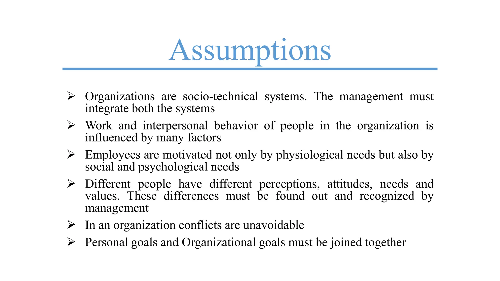 Assumptions
 Organizations are socio-technical systems. The management must
integrate both the systems
 Work and interpersonal behavior of people in the organization is
influenced by many factors
 Employees are motivated not only by physiological needs but also by
social and psychological needs
 Different people have different perceptions, attitudes, needs and
values. These differences must be found out and recognized by
management
 In an organization conflicts are unavoidable
 Personal goals and Organizational goals must be joined together
 