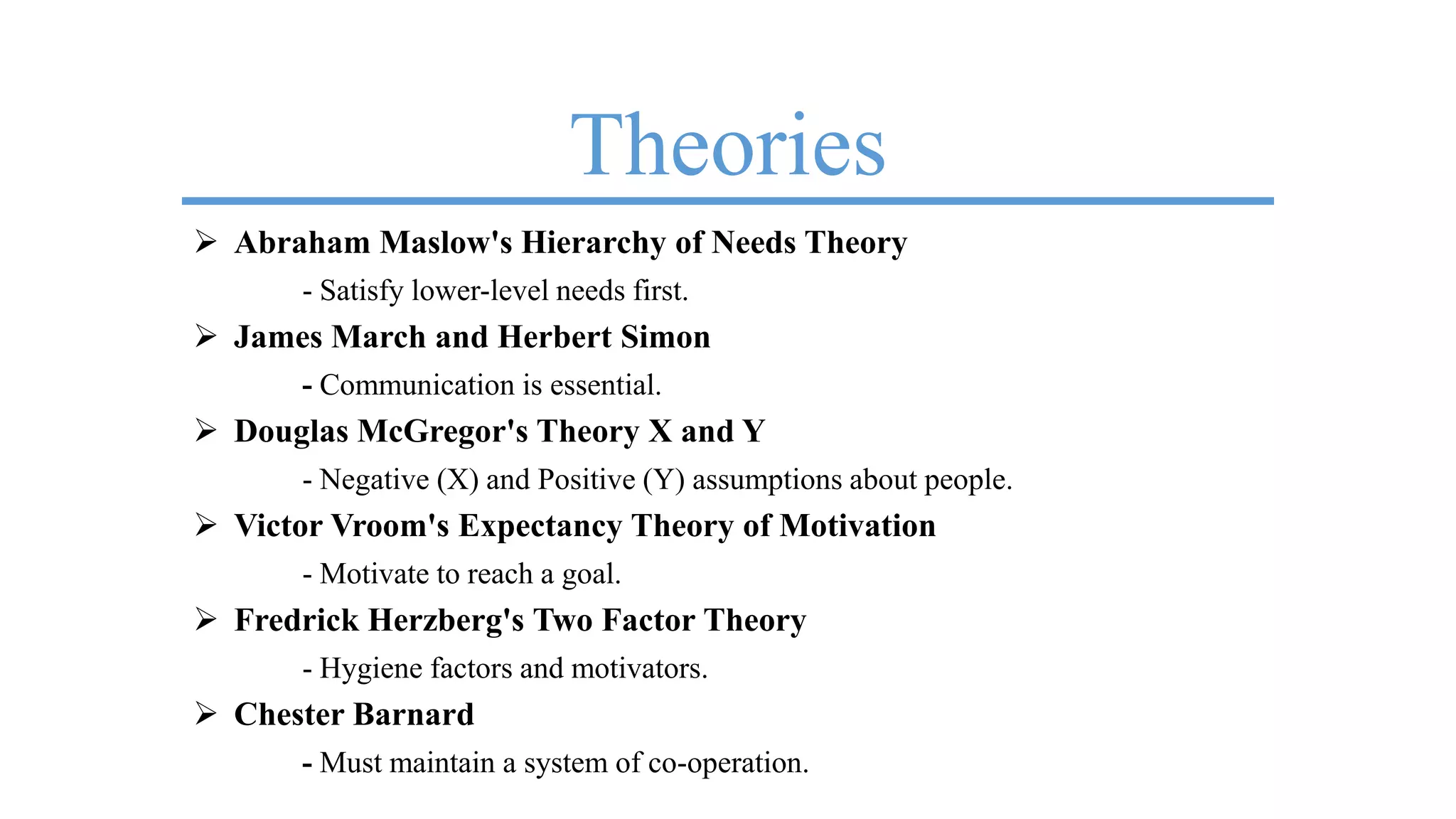 Theories
 Abraham Maslow's Hierarchy of Needs Theory
- Satisfy lower-level needs first.
 James March and Herbert Simon
- Communication is essential.
 Douglas McGregor's Theory X and Y
- Negative (X) and Positive (Y) assumptions about people.
 Victor Vroom's Expectancy Theory of Motivation
- Motivate to reach a goal.
 Fredrick Herzberg's Two Factor Theory
- Hygiene factors and motivators.
 Chester Barnard
- Must maintain a system of co-operation.
 