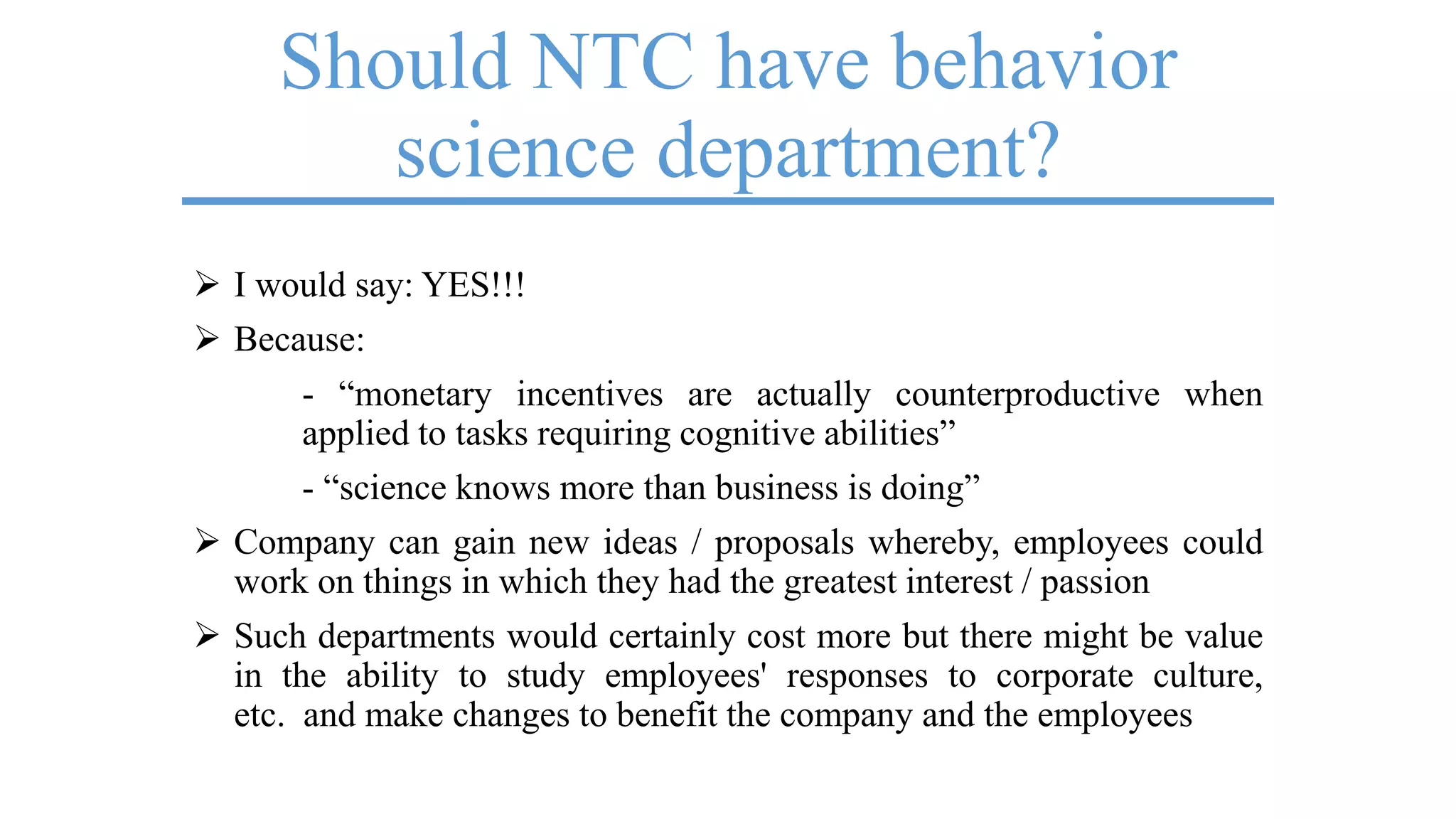 Should NTC have behavior
science department?
 I would say: YES!!!
 Because:
- ―monetary incentives are actually counterproductive when
applied to tasks requiring cognitive abilities‖
- ―science knows more than business is doing‖
 Company can gain new ideas / proposals whereby, employees could
work on things in which they had the greatest interest / passion
 Such departments would certainly cost more but there might be value
in the ability to study employees' responses to corporate culture,
etc. and make changes to benefit the company and the employees
 