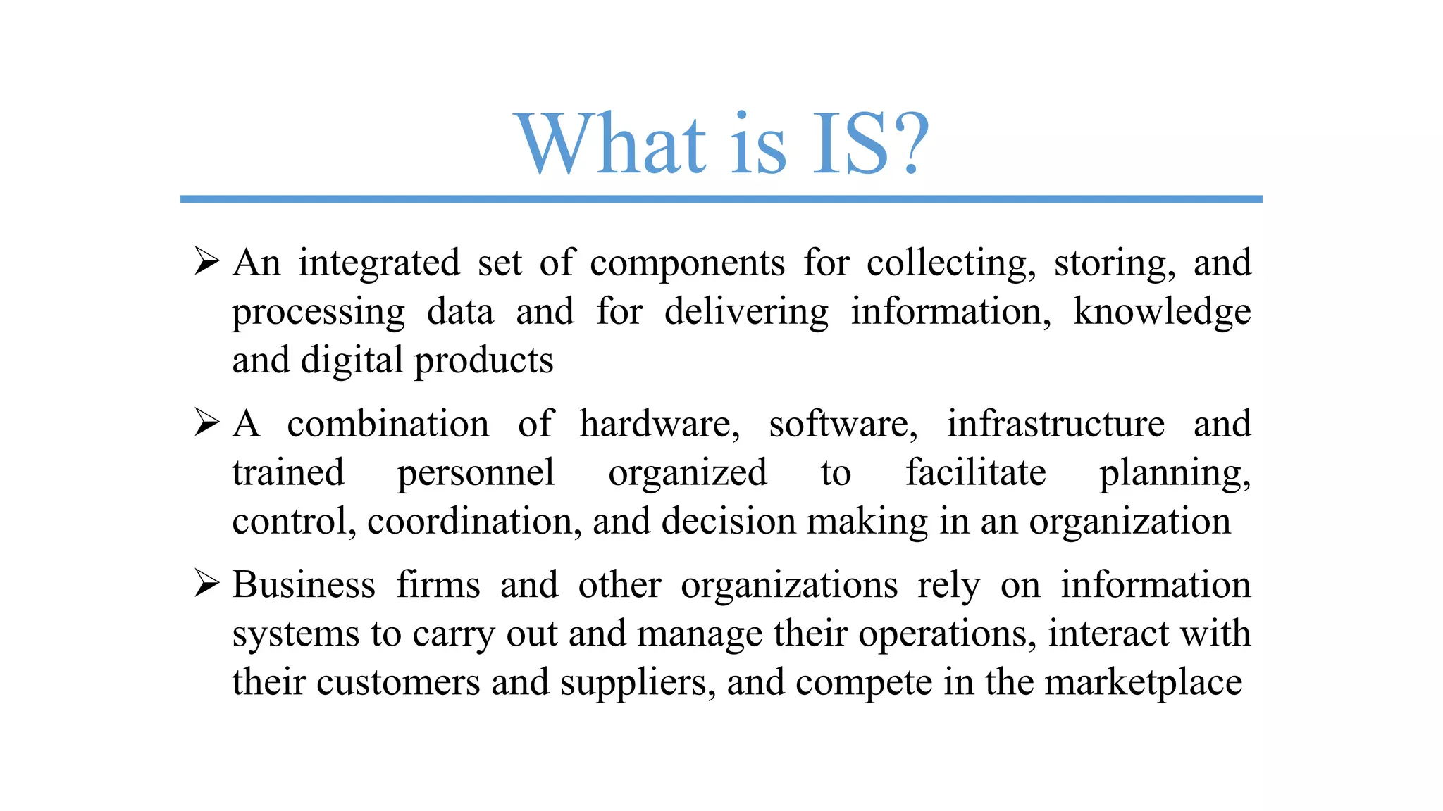 What is IS?
 An integrated set of components for collecting, storing, and
processing data and for delivering information, knowledge
and digital products
 A combination of hardware, software, infrastructure and
trained personnel organized to facilitate planning,
control, coordination, and decision making in an organization
 Business firms and other organizations rely on information
systems to carry out and manage their operations, interact with
their customers and suppliers, and compete in the marketplace
 