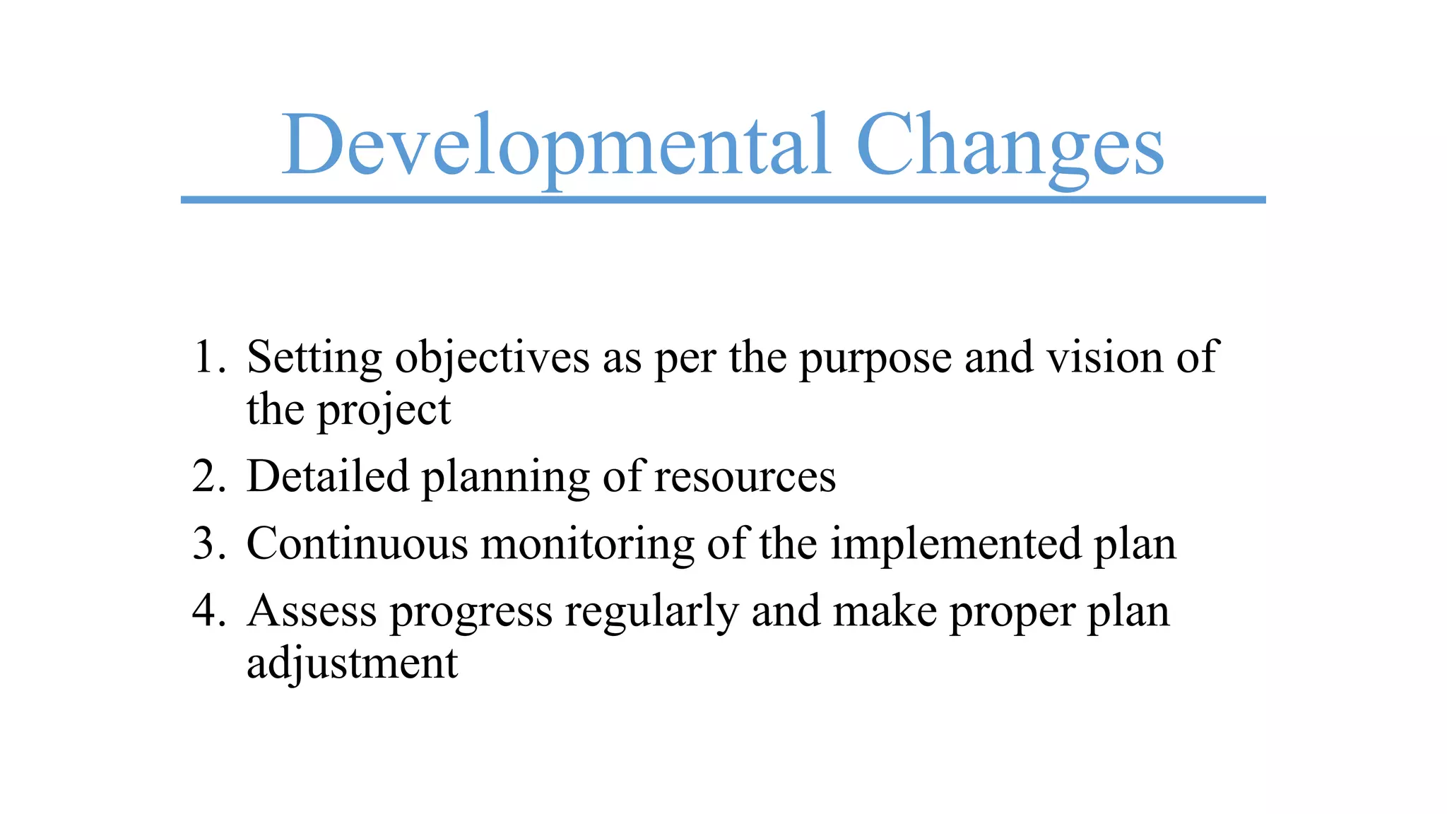 Developmental Changes
1. Setting objectives as per the purpose and vision of
the project
2. Detailed planning of resources
3. Continuous monitoring of the implemented plan
4. Assess progress regularly and make proper plan
adjustment
 
