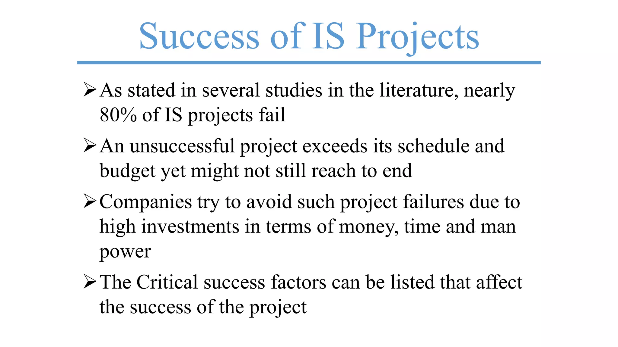Success of IS Projects
As stated in several studies in the literature, nearly
80% of IS projects fail
An unsuccessful project exceeds its schedule and
budget yet might not still reach to end
Companies try to avoid such project failures due to
high investments in terms of money, time and man
power
The Critical success factors can be listed that affect
the success of the project
 