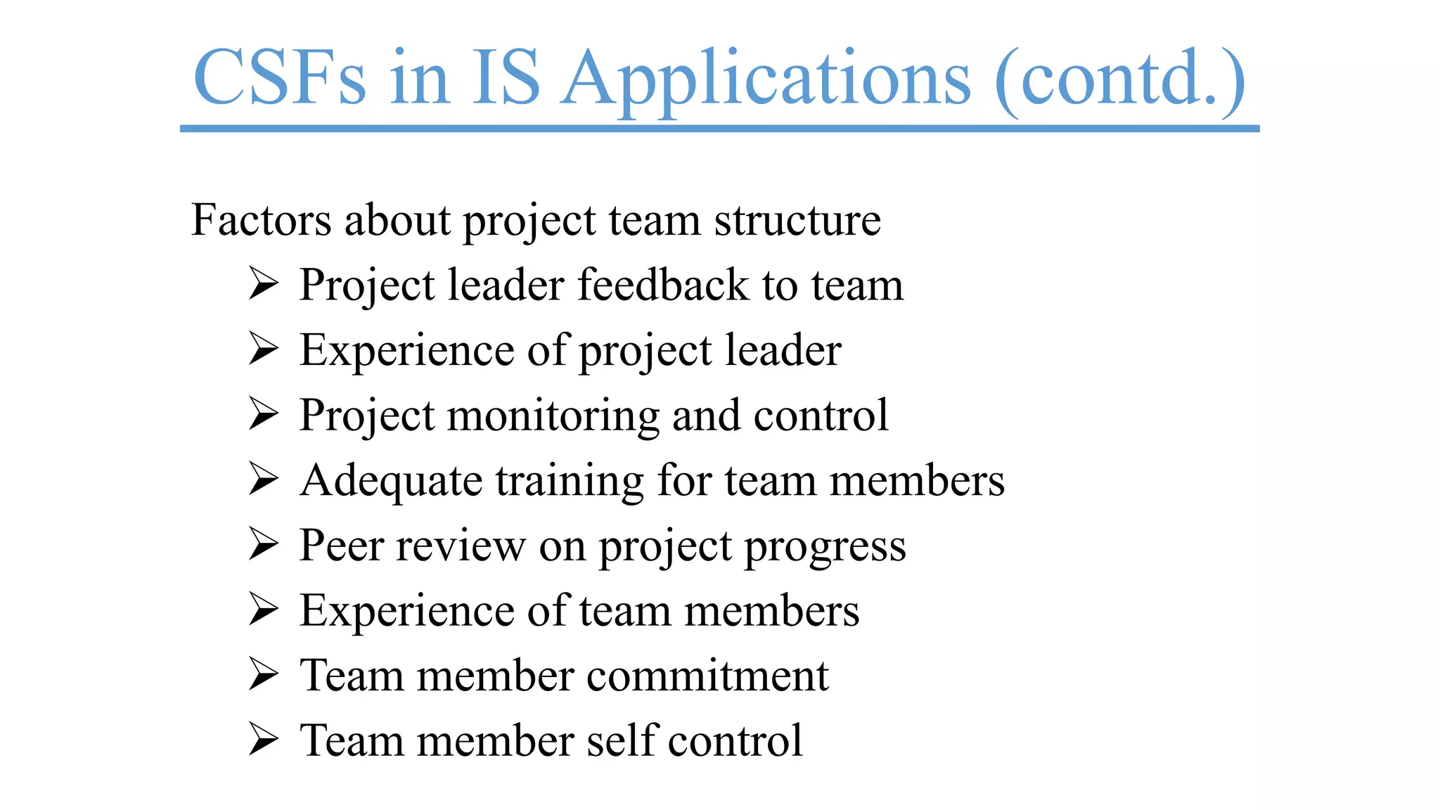 CSFs in IS Applications (contd.)
Factors about project team structure
 Project leader feedback to team
 Experience of project leader
 Project monitoring and control
 Adequate training for team members
 Peer review on project progress
 Experience of team members
 Team member commitment
 Team member self control
 