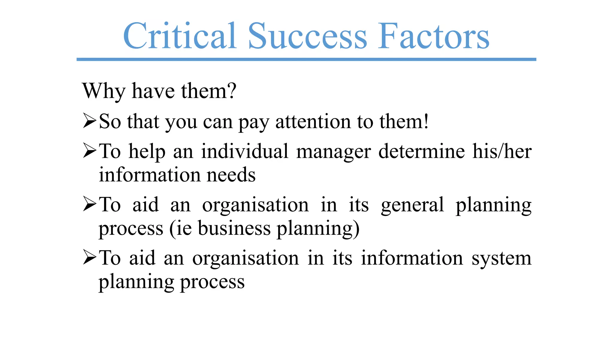 Critical Success Factors
Why have them?
So that you can pay attention to them!
To help an individual manager determine his/her
information needs
To aid an organisation in its general planning
process (ie business planning)
To aid an organisation in its information system
planning process
 