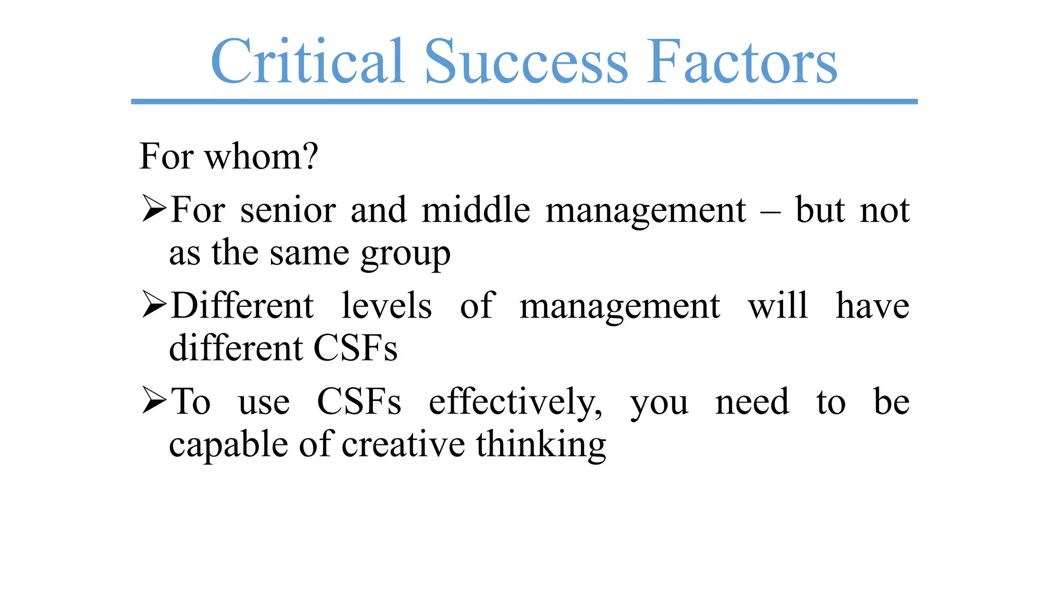 Critical Success Factors
For whom?
For senior and middle management – but not
as the same group
Different levels of management will have
different CSFs
To use CSFs effectively, you need to be
capable of creative thinking
 