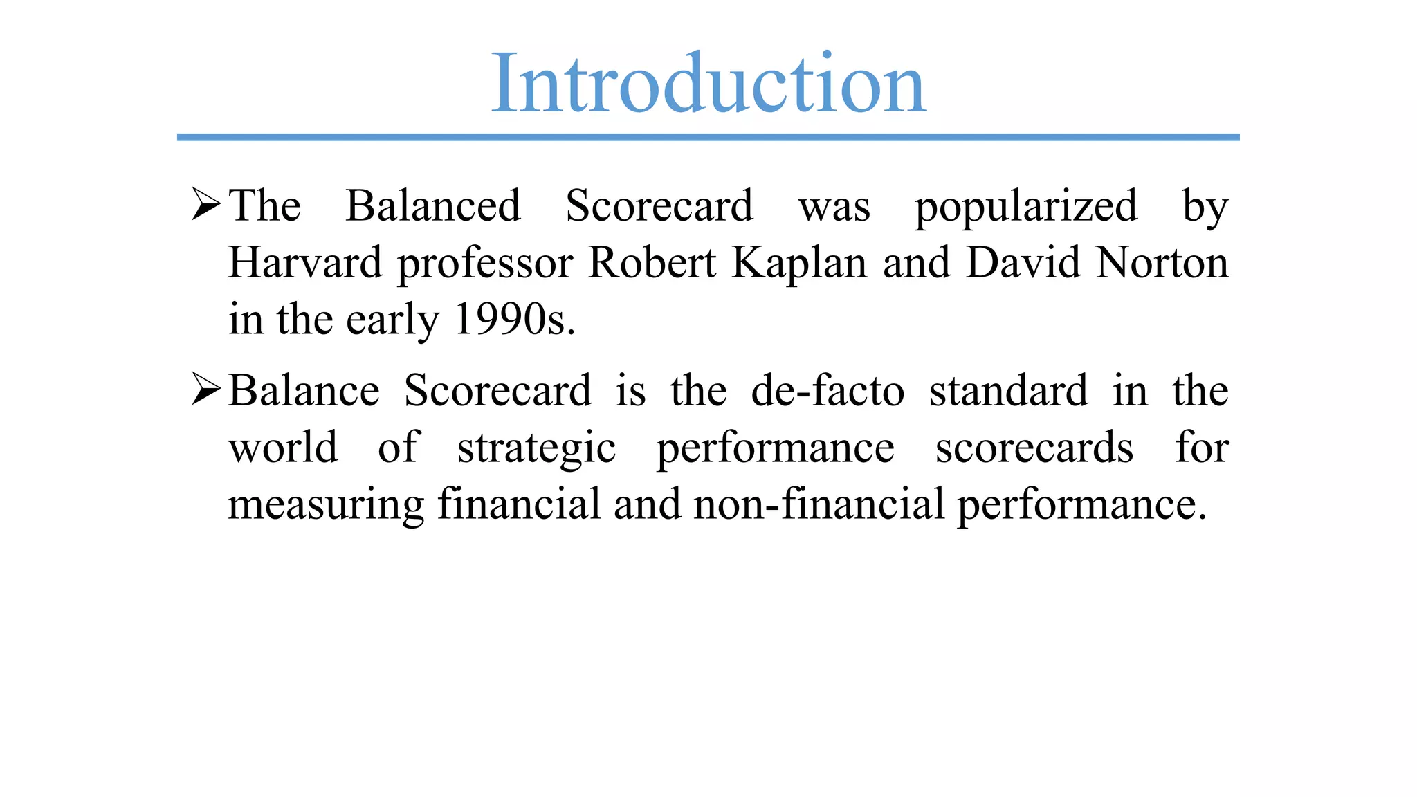 Introduction
The Balanced Scorecard was popularized by
Harvard professor Robert Kaplan and David Norton
in the early 1990s.
Balance Scorecard is the de-facto standard in the
world of strategic performance scorecards for
measuring financial and non-financial performance.
 