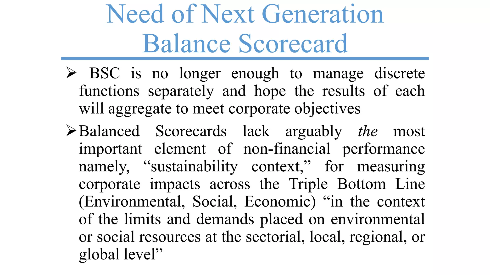Need of Next Generation
Balance Scorecard
 BSC is no longer enough to manage discrete
functions separately and hope the results of each
will aggregate to meet corporate objectives
Balanced Scorecards lack arguably the most
important element of non-financial performance
namely, ―sustainability context,‖ for measuring
corporate impacts across the Triple Bottom Line
(Environmental, Social, Economic) ―in the context
of the limits and demands placed on environmental
or social resources at the sectorial, local, regional, or
global level‖
 
