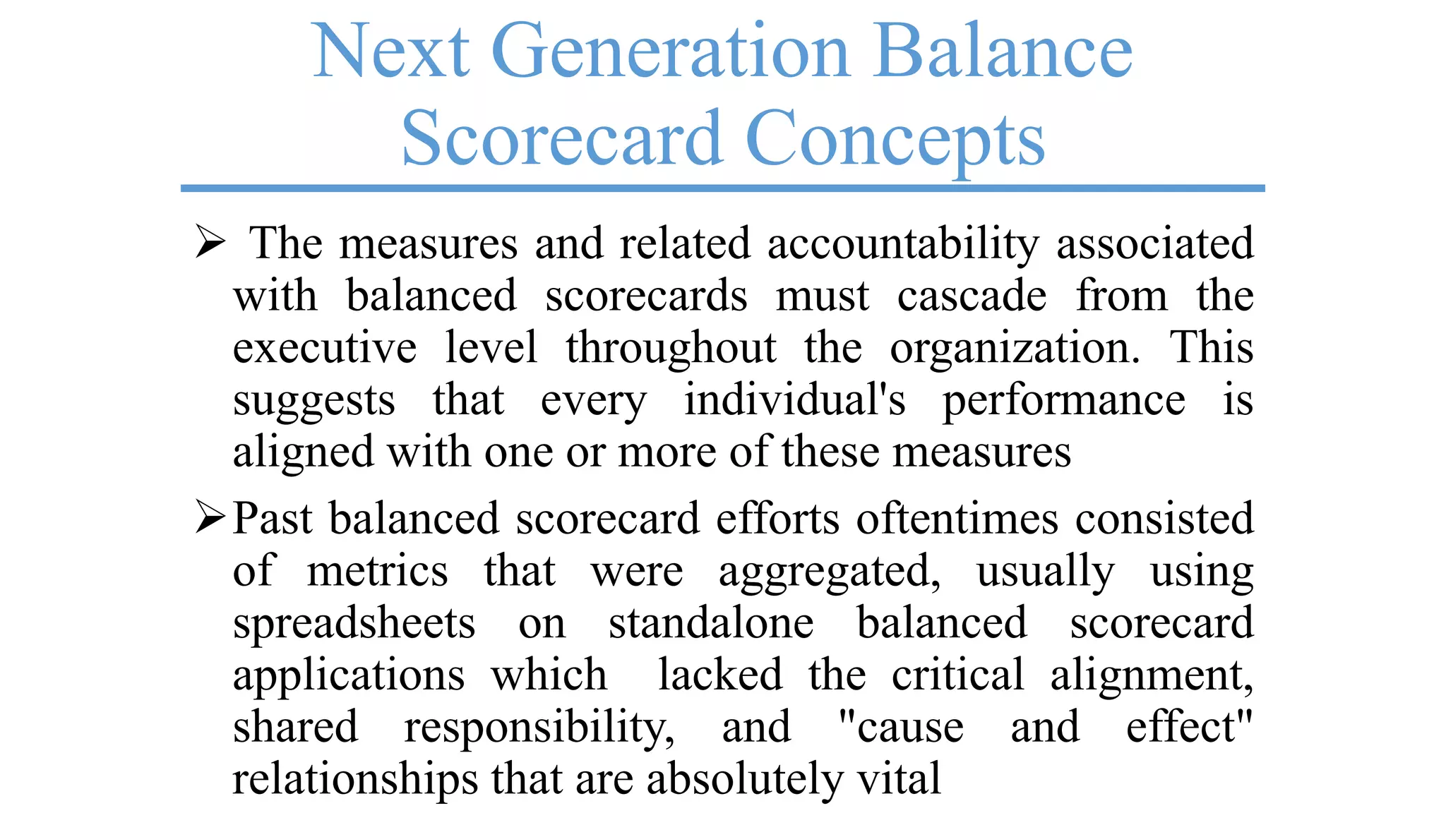 Next Generation Balance
Scorecard Concepts
 The measures and related accountability associated
with balanced scorecards must cascade from the
executive level throughout the organization. This
suggests that every individual's performance is
aligned with one or more of these measures
Past balanced scorecard efforts oftentimes consisted
of metrics that were aggregated, usually using
spreadsheets on standalone balanced scorecard
applications which lacked the critical alignment,
shared responsibility, and "cause and effect"
relationships that are absolutely vital
 