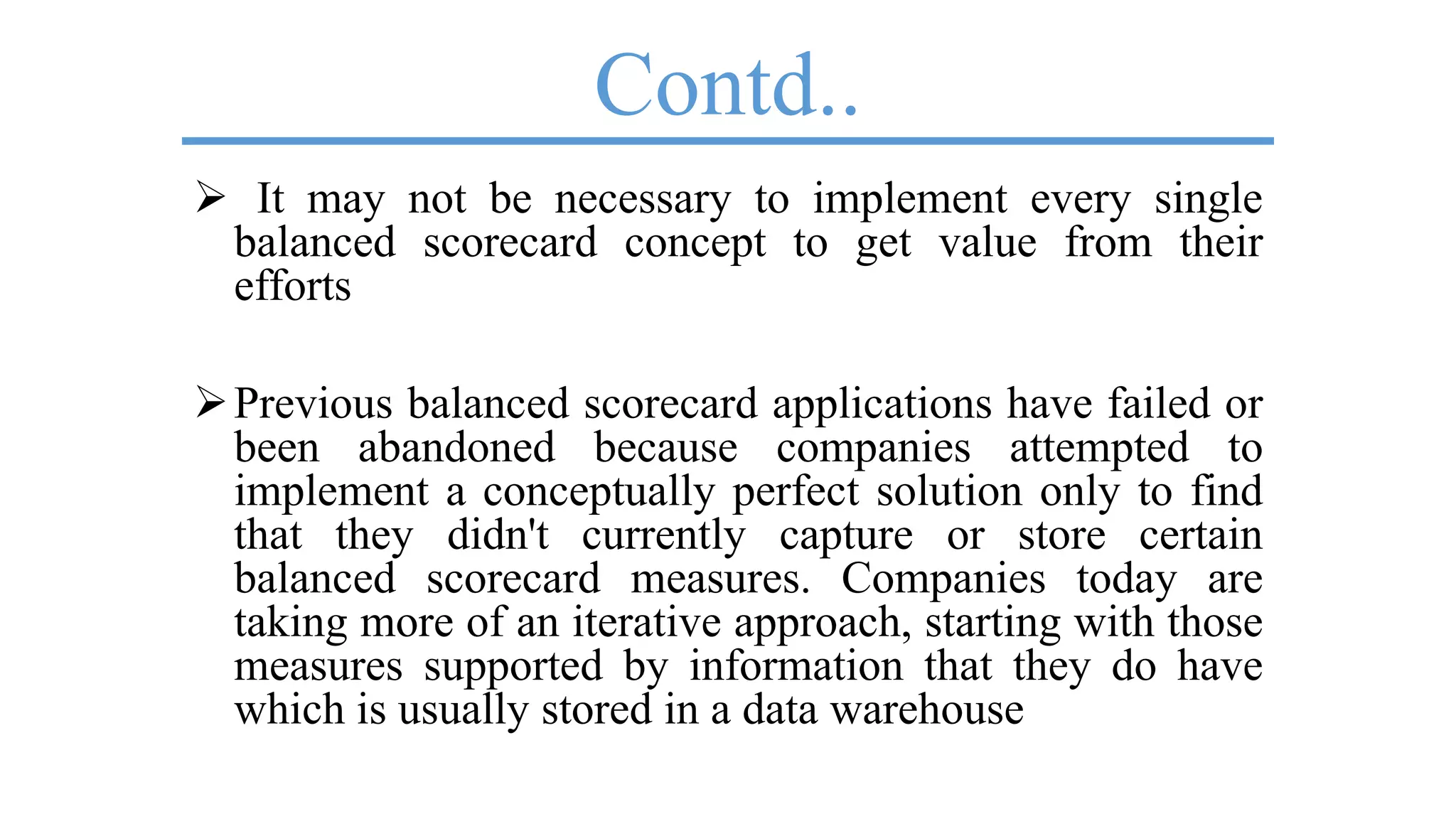 Contd..
 It may not be necessary to implement every single
balanced scorecard concept to get value from their
efforts
Previous balanced scorecard applications have failed or
been abandoned because companies attempted to
implement a conceptually perfect solution only to find
that they didn't currently capture or store certain
balanced scorecard measures. Companies today are
taking more of an iterative approach, starting with those
measures supported by information that they do have
which is usually stored in a data warehouse
 