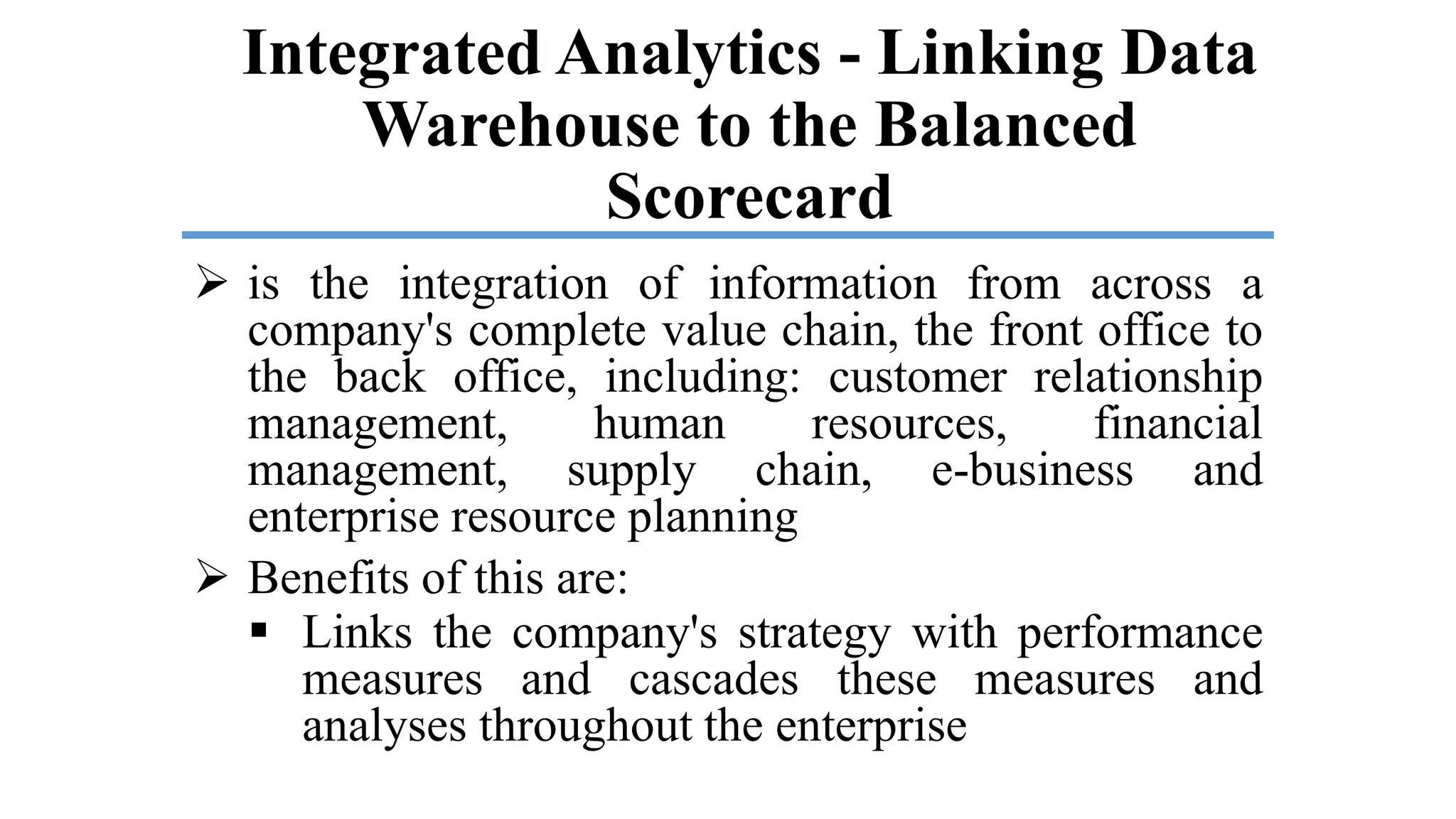 Integrated Analytics - Linking Data
Warehouse to the Balanced
Scorecard
 is the integration of information from across a
company's complete value chain, the front office to
the back office, including: customer relationship
management, human resources, financial
management, supply chain, e-business and
enterprise resource planning
 Benefits of this are:
 Links the company's strategy with performance
measures and cascades these measures and
analyses throughout the enterprise
 