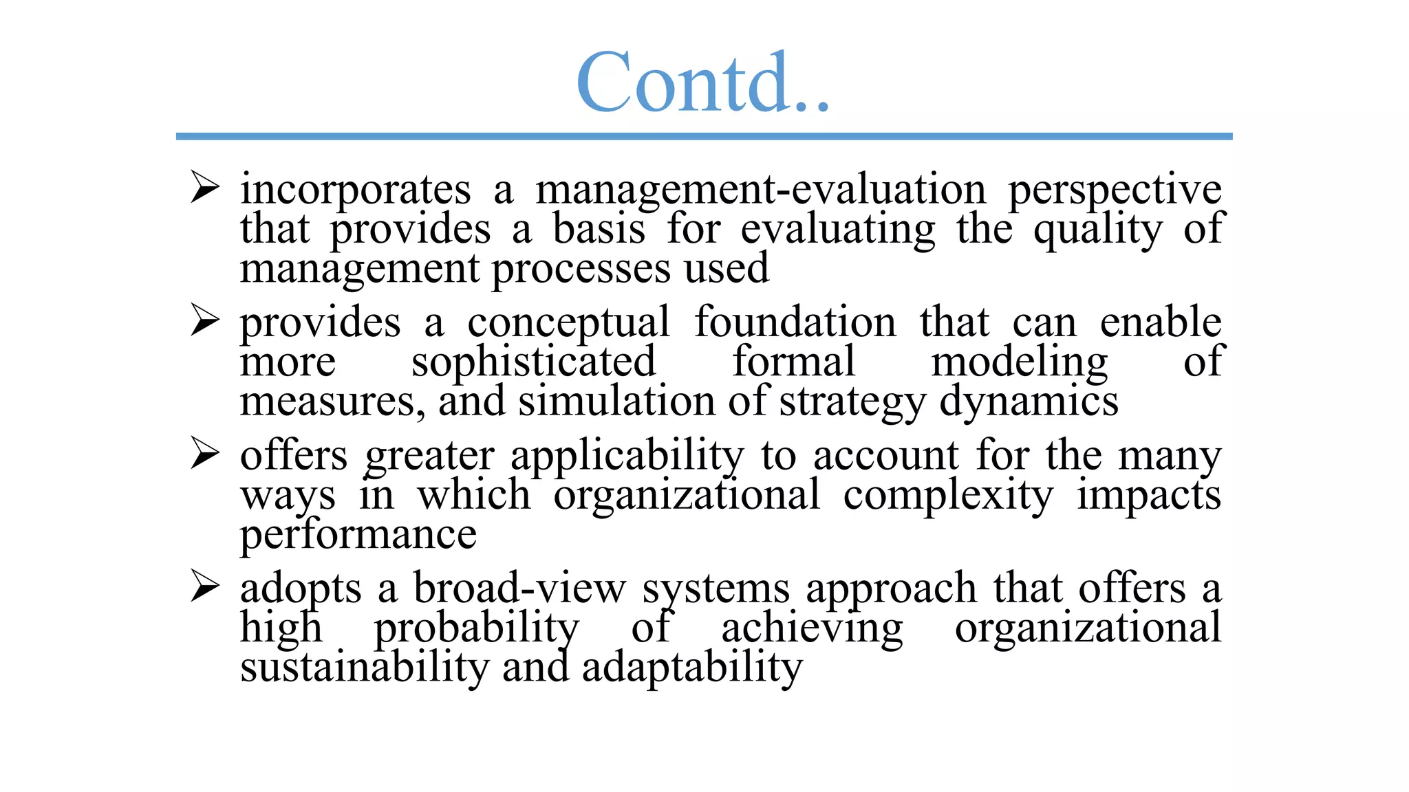 Contd..
 incorporates a management-evaluation perspective
that provides a basis for evaluating the quality of
management processes used
 provides a conceptual foundation that can enable
more sophisticated formal modeling of
measures, and simulation of strategy dynamics
 offers greater applicability to account for the many
ways in which organizational complexity impacts
performance
 adopts a broad-view systems approach that offers a
high probability of achieving organizational
sustainability and adaptability
 