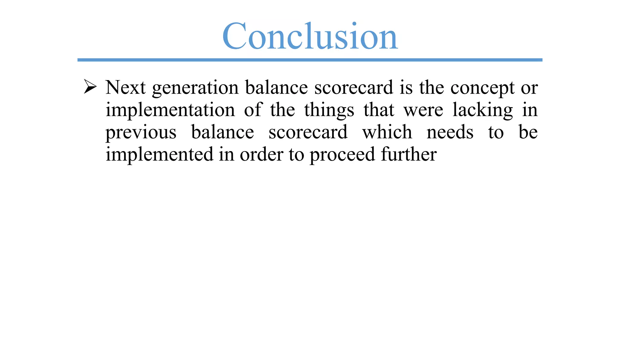Conclusion
 Next generation balance scorecard is the concept or
implementation of the things that were lacking in
previous balance scorecard which needs to be
implemented in order to proceed further
 
