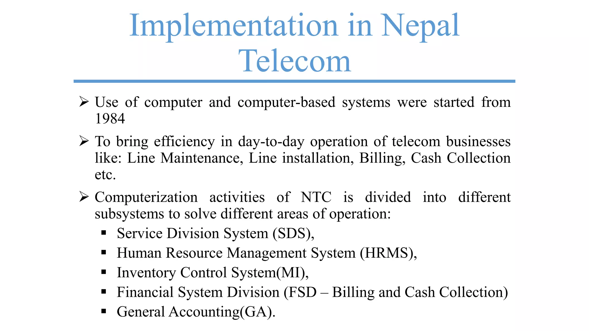 Implementation in Nepal
Telecom
 Use of computer and computer-based systems were started from
1984
 To bring efficiency in day-to-day operation of telecom businesses
like: Line Maintenance, Line installation, Billing, Cash Collection
etc.
 Computerization activities of NTC is divided into different
subsystems to solve different areas of operation:
 Service Division System (SDS),
 Human Resource Management System (HRMS),
 Inventory Control System(MI),
 Financial System Division (FSD – Billing and Cash Collection)
 General Accounting(GA).
 