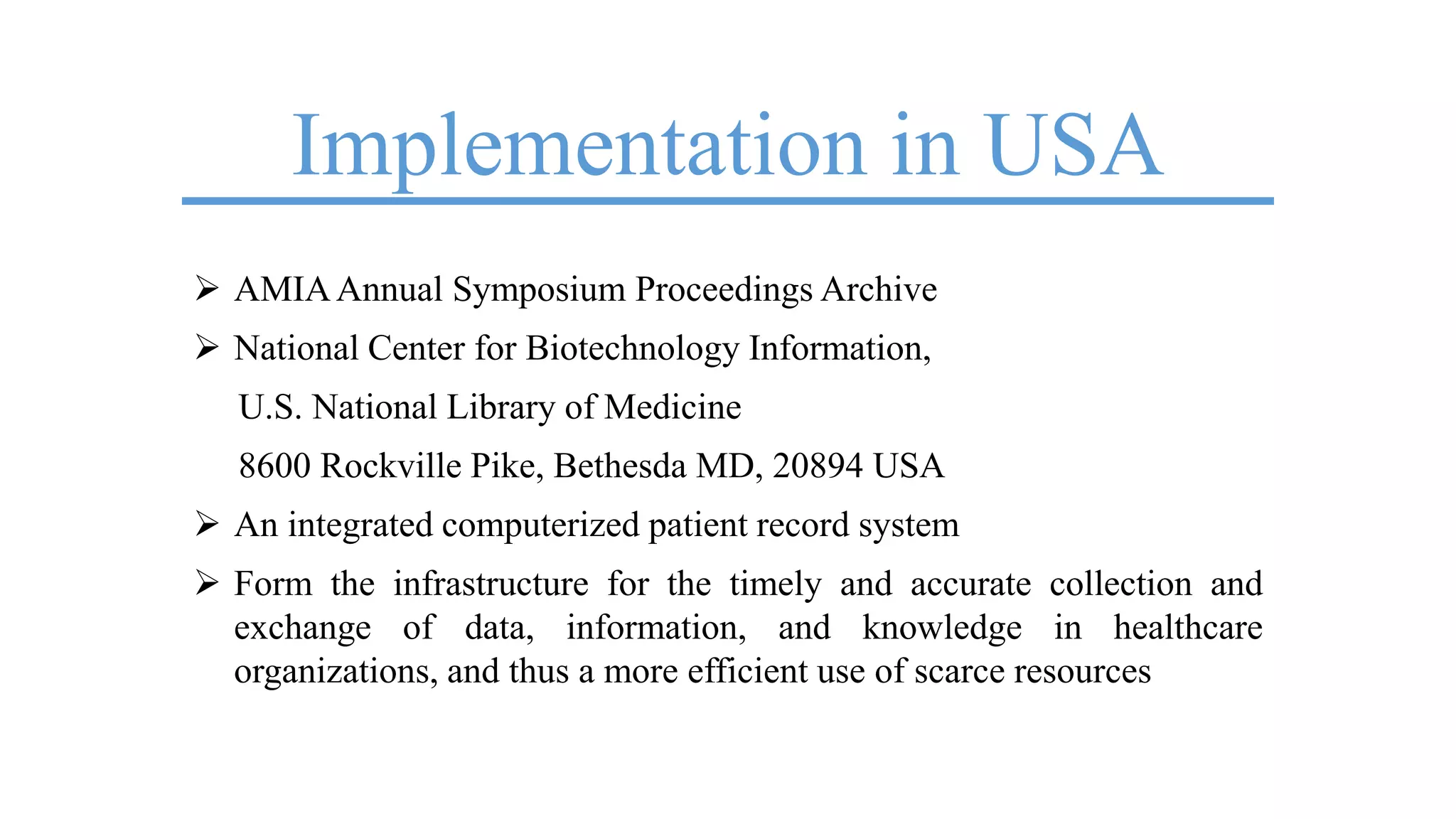 Implementation in USA
 AMIAAnnual Symposium Proceedings Archive
 National Center for Biotechnology Information,
U.S. National Library of Medicine
8600 Rockville Pike, Bethesda MD, 20894 USA
 An integrated computerized patient record system
 Form the infrastructure for the timely and accurate collection and
exchange of data, information, and knowledge in healthcare
organizations, and thus a more efficient use of scarce resources
 