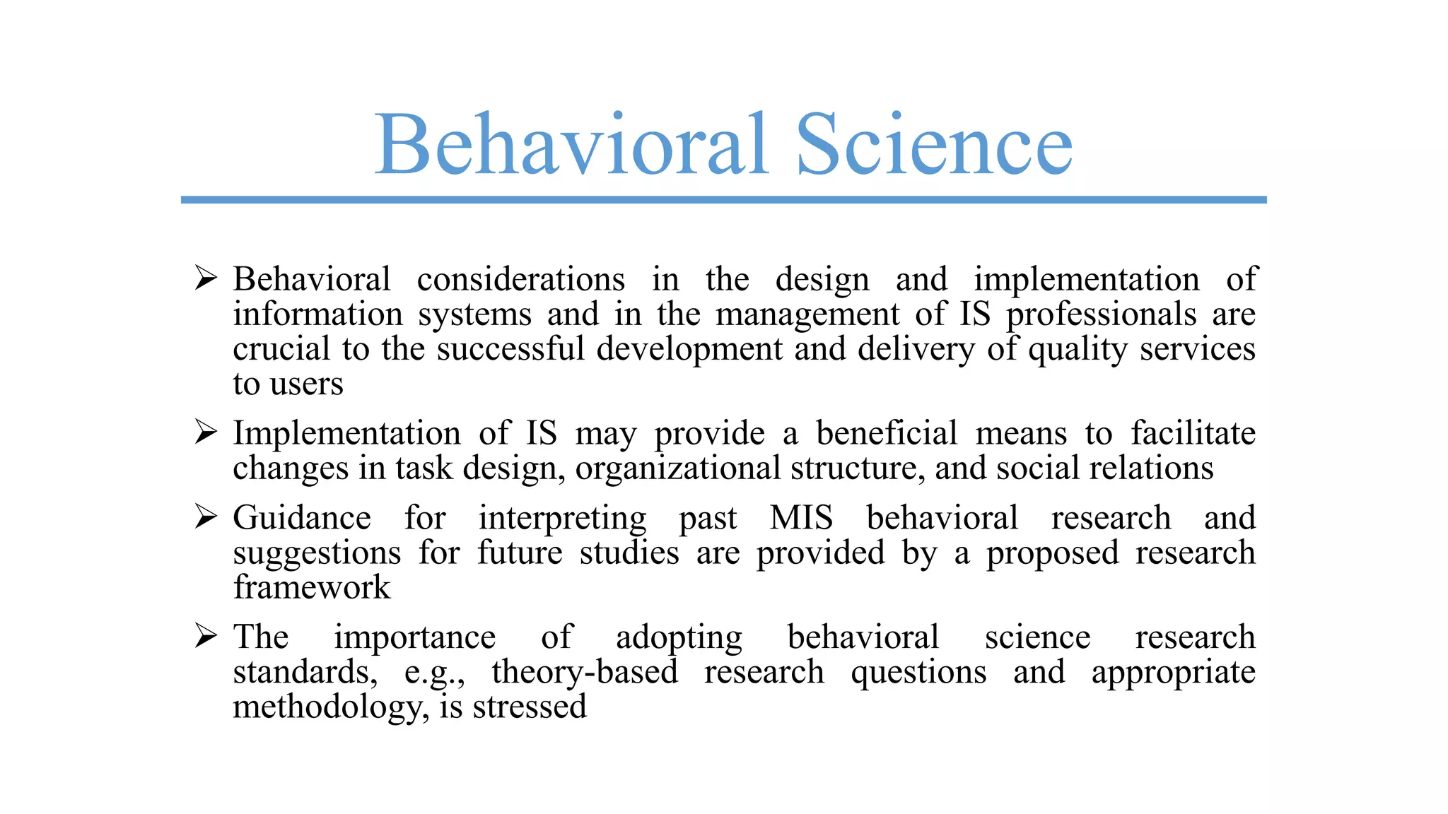 Behavioral Science
 Behavioral considerations in the design and implementation of
information systems and in the management of IS professionals are
crucial to the successful development and delivery of quality services
to users
 Implementation of IS may provide a beneficial means to facilitate
changes in task design, organizational structure, and social relations
 Guidance for interpreting past MIS behavioral research and
suggestions for future studies are provided by a proposed research
framework
 The importance of adopting behavioral science research
standards, e.g., theory-based research questions and appropriate
methodology, is stressed
 