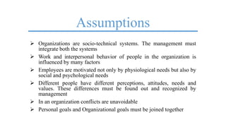 Assumptions
 Organizations are socio-technical systems. The management must
integrate both the systems
 Work and interpersonal behavior of people in the organization is
influenced by many factors
 Employees are motivated not only by physiological needs but also by
social and psychological needs
 Different people have different perceptions, attitudes, needs and
values. These differences must be found out and recognized by
management
 In an organization conflicts are unavoidable
 Personal goals and Organizational goals must be joined together
 
