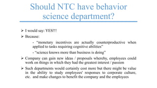 Should NTC have behavior
science department?
 I would say: YES!!!
 Because:
- ―monetary incentives are actually counterproductive when
applied to tasks requiring cognitive abilities‖
- ―science knows more than business is doing‖
 Company can gain new ideas / proposals whereby, employees could
work on things in which they had the greatest interest / passion
 Such departments would certainly cost more but there might be value
in the ability to study employees' responses to corporate culture,
etc. and make changes to benefit the company and the employees
 