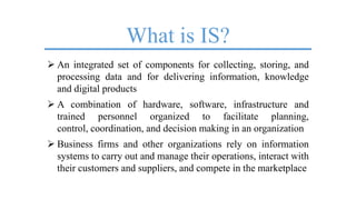 What is IS?
 An integrated set of components for collecting, storing, and
processing data and for delivering information, knowledge
and digital products
 A combination of hardware, software, infrastructure and
trained personnel organized to facilitate planning,
control, coordination, and decision making in an organization
 Business firms and other organizations rely on information
systems to carry out and manage their operations, interact with
their customers and suppliers, and compete in the marketplace
 