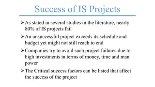 Success of IS Projects
As stated in several studies in the literature, nearly
80% of IS projects fail
An unsuccessful project exceeds its schedule and
budget yet might not still reach to end
Companies try to avoid such project failures due to
high investments in terms of money, time and man
power
The Critical success factors can be listed that affect
the success of the project
 