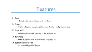 Features
 Data
• Data is information stored in its raw form.
 People
• Technical people are required to design database and programming.
 Hardware
• Web servers, routers, switches, LAN, firewall etc.
 Software
• DBMS, applications, programming languages etc.
 Telecommunication
• As networking technologies.
 