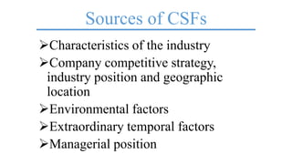 Sources of CSFs
Characteristics of the industry
Company competitive strategy,
industry position and geographic
location
Environmental factors
Extraordinary temporal factors
Managerial position
 