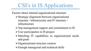 CSFs in IS Applications
Factors about internal organizational structure
Strategic alignment between organizational
structure / infrastructure and IT structure /
infrastructure
Top management support and commitment to IS
User participation in IS project
Matching IT capabilities to organizational needs
and goals
Organizational structure context
Enough managerial and technical skills
 