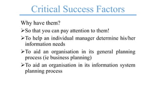 Critical Success Factors
Why have them?
So that you can pay attention to them!
To help an individual manager determine his/her
information needs
To aid an organisation in its general planning
process (ie business planning)
To aid an organisation in its information system
planning process
 