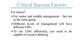 Critical Success Factors
For whom?
For senior and middle management – but not
as the same group
Different levels of management will have
different CSFs
To use CSFs effectively, you need to be
capable of creative thinking
 