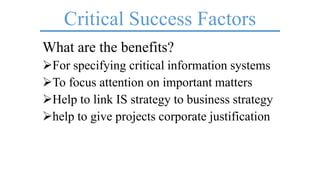 Critical Success Factors
What are the benefits?
For specifying critical information systems
To focus attention on important matters
Help to link IS strategy to business strategy
help to give projects corporate justification
 