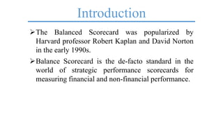 Introduction
The Balanced Scorecard was popularized by
Harvard professor Robert Kaplan and David Norton
in the early 1990s.
Balance Scorecard is the de-facto standard in the
world of strategic performance scorecards for
measuring financial and non-financial performance.
 