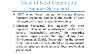 Need of Next Generation
Balance Scorecard
 BSC is no longer enough to manage discrete
functions separately and hope the results of each
will aggregate to meet corporate objectives
Balanced Scorecards lack arguably the most
important element of non-financial performance
namely, ―sustainability context,‖ for measuring
corporate impacts across the Triple Bottom Line
(Environmental, Social, Economic) ―in the context
of the limits and demands placed on environmental
or social resources at the sectorial, local, regional, or
global level‖
 