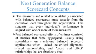 Next Generation Balance
Scorecard Concepts
 The measures and related accountability associated
with balanced scorecards must cascade from the
executive level throughout the organization. This
suggests that every individual's performance is
aligned with one or more of these measures
Past balanced scorecard efforts oftentimes consisted
of metrics that were aggregated, usually using
spreadsheets on standalone balanced scorecard
applications which lacked the critical alignment,
shared responsibility, and "cause and effect"
relationships that are absolutely vital
 