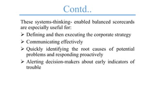 Contd..
These systems-thinking- enabled balanced scorecards
are especially useful for:
 Defining and then executing the corporate strategy
 Communicating effectively
 Quickly identifying the root causes of potential
problems and responding proactively
 Alerting decision-makers about early indicators of
trouble
 