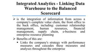 Integrated Analytics - Linking Data
Warehouse to the Balanced
Scorecard
 is the integration of information from across a
company's complete value chain, the front office to
the back office, including: customer relationship
management, human resources, financial
management, supply chain, e-business and
enterprise resource planning
 Benefits of this are:
 Links the company's strategy with performance
measures and cascades these measures and
analyses throughout the enterprise
 