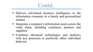 Contd..
 Delivers role-based business intelligence to the
information consumer in a timely and personalized
manner
 Integrates a company's information assets across the
value chain, including customers, partners and
suppliers
 Combines advanced technologies and analytics
with key processes to positively affect individual
behavior
 