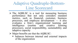 Adaptive Quadruple-Bottom-
Line Scorecard
 The AQBLSC is a tool for measuring business
performance that not only considers standard
metrics, such as financial, customer, business
processes, and employee development — it also
evaluates a firm’s organizational learning and
intelligence (routine and creative learning
processes), social responsibility, sustainability and
adaptive capacity
 Major benefits are that the AQBLSC:
 balances between internal and external impacts
of the organization
 