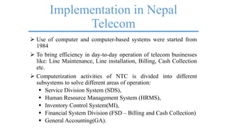 Implementation in Nepal
Telecom
 Use of computer and computer-based systems were started from
1984
 To bring efficiency in day-to-day operation of telecom businesses
like: Line Maintenance, Line installation, Billing, Cash Collection
etc.
 Computerization activities of NTC is divided into different
subsystems to solve different areas of operation:
 Service Division System (SDS),
 Human Resource Management System (HRMS),
 Inventory Control System(MI),
 Financial System Division (FSD – Billing and Cash Collection)
 General Accounting(GA).
 