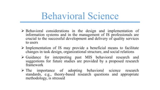 Behavioral Science
 Behavioral considerations in the design and implementation of
information systems and in the management of IS professionals are
crucial to the successful development and delivery of quality services
to users
 Implementation of IS may provide a beneficial means to facilitate
changes in task design, organizational structure, and social relations
 Guidance for interpreting past MIS behavioral research and
suggestions for future studies are provided by a proposed research
framework
 The importance of adopting behavioral science research
standards, e.g., theory-based research questions and appropriate
methodology, is stressed
 