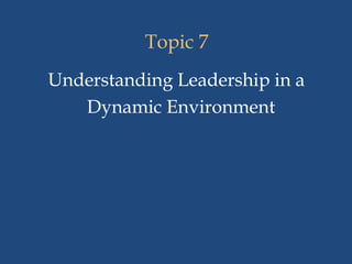 Topic 7
Understanding Leadership in a
Dynamic Environment
 