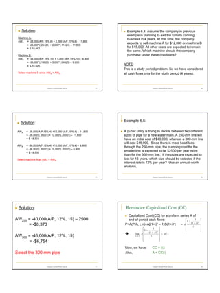 Solution:

Example 6.4: Assume the company in previous
example is planning to exit the tomato canning
business in 4 years. At that time, the company
expects to sell machine A for $12,000 or machine B
for $15,000. All other costs are expected to remain
the same. Which machine should the company
purchase under these conditions?

Machine A:
AWA = -26,000(A/P,15%,6) + 2,000 (A/F,15%,6) - 11,800
= -26,000*(.26424) + 2,000*(.11424) – 11,800
= $-18,442
Machine B:
AWB = -36,000(A/P,15%,10) + 3,000 (A/F,15%,10) - 9,900
= -36,000*(.19925) + 3,000*(.04925) – 9,900
= $-16,925

NOTE:
This is a study period problem. So we have considered
all cash flows only for the study period (4 years).

Select machine B since AWB > AWA.

Chapter 6 Annual Worth Analysis

13

14

Chapter 6 Annual Worth Analysis

Example 6.5:

Solution:
AWA

AWB

A public utility is trying to decide between two different
sizes of pipe for a new water main. A 250-mm line will
have an initial cost of $40,000, whereas a 300-mm line
will cost $46,000. Since there is more head loss
through the 250-mm pipe, the pumping cost for the
smaller line is expected to be $2500 per year more
than for the 300-mm line. If the pipes are expected to
last for 15 years, which size should be selected if the
interest rate is 12% per year? Use an annual-worth
analysis.

= -26,000(A/P,15%,4) +12,000 (A/F,15%,4) – 11,800
= -26,000*(.35027) + 12,000*(.20027) – 11,800
= $-18,504
= -36,000(A/P,15%,4) +15,000 (A/F,15%,4) – 9,900
= -36,000*(.35027) + 15,000*(.20027) – 9,900
= $-19,506

Select machine A as AWA > AWB.

Chapter 6 Annual Worth Analysis

15

16

Chapter 6 Annual Worth Analysis

Reminder: Capitalized Cost (CC)

Solution:

Capitalized Cost (CC) for a uniform series A of
1

end-of-period cash flows:
 1 − (1 + i ) n
= A
P=A(P/A, i, n)=A[(1+i)n – 1]/[i(1+i)n]

AW250 = -40,000(A/P, 12%, 15) – 2500
= -$8,373

1

 1 − (1 + i ) n
lim A 
n→ ∞
i




AW300 = -46,000(A/P, 12%, 15)
= -$6,754

Now, we have:
Also,

Select the 300 mm pipe

Chapter 6 Annual Worth Analysis

17



 = A/i








i








CC = A/i
A = CC(i)

Chapter 6 Annual Worth Analysis

18

3

 