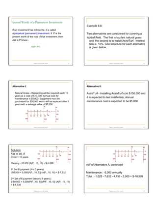 Annual-Worth of a Permanent Investment
Example 6.6:
If an investment has infinite life, it is called
a perpetual (permanent) investment. If P is the
present worth of the cost of that investment, then
AW is P times i.

Two alternatives are considered for covering a
football field. The first is to plant natural grass
and the second is to install AstroTurf. Interest
rate is 10%. Cost structure for each alternative
is given below.

AW= P*i

19

Chapter 6 Annual Worth Analysis

20

Chapter 6 Annual Worth Analysis

Alternative I:

Alternative II:

Natural Grass - Replanting will be required each 10
years at a cost of $10,000. Annual cost for
maintenance is $5,000. Equipment must be
purchased for $50,000 which will be replaced after 5
years with a salvage value of $5,000
5K
0

1

2

3

5K

4

6

10

10K
5K

5K

5K

5K

10K

5K

5K

50K

50K

50K

21

Chapter 6 Annual Worth Analysis

5K

Solution:
AW of alt. A
Cycle = 10 years

0

1

2

3

4

5K

5K

5K

50K

5K

5K

5K

50K

10

0

10K
50K

1

50K

5K

2

5K

3

5K

4

5K

10K

Planting: -10,000 (A|P, .10, 10) = $-1,628

5K

6

5K

5K

50K

10
10K
50K

AW of Alternative A, continued

1st Set Equipment (first 5 years):
[-50,000 + 5,000(P|F, .10, 5)] (A|P, .10, 10) = $-7,632
2nd Set of Equipment (second 5 years) :
{[-50,000 + 5,000(P|F, .10, 5)] (P|F, .10, 5)} (A|P, .10, 10)
= $-4,739
Chapter 6 Annual Worth Analysis

22

Chapter 6 Annual Worth Analysis

5K
6

10K
5K

AstroTurf - Installing AstroTurf cost $150,000 and
it is expected to last indefinitely. Annual
maintenance cost is expected to be $5,000

23

Maintenance : -5,000 annually
Total : -1,628 - 7,632 - 4,739 - 5,000 = $-18,999

Chapter 6 Annual Worth Analysis

24

4

 