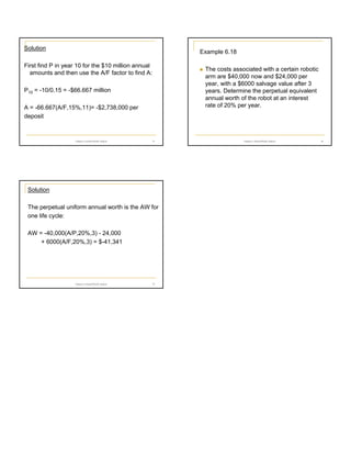 Solution

Example 6.18

First find P in year 10 for the $10 million annual
amounts and then use the A/F factor to find A:

The costs associated with a certain robotic
arm are $40,000 now and $24,000 per
year, with a $6000 salvage value after 3
years. Determine the perpetual equivalent
annual worth of the robot at an interest
rate of 20% per year.

P10 = -10/0.15 = -$66.667 million
A = -66.667(A/F,15%,11)= -$2,738,000 per
deposit

Chapter 6 Annual Worth Analysis

31

Chapter 6 Annual Worth Analysis

32

Solution
The perpetual uniform annual worth is the AW for
one life cycle:
AW = -40,000(A/P,20%,3) - 24,000
+ 6000(A/F,20%,3) = $-41,341

Chapter 6 Annual Worth Analysis

33

6

 