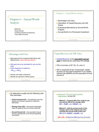 Chapter 6 – Annual Worth Analysis

Chapter 6 – Annual Worth
Analysis

Advantages and Uses
Calculation of Capital Recovery and AW
Values
Evaluating Alternatives by Annual Worth
Analysis
Annual-Worth of a Permanent Investment

INEN 303
Sergiy Butenko
Industrial & Systems Engineering
Texas A&M University

Chapter 6 Annual Worth Analysis

1

2

Capital Recovery and AW Value

Advantages and Uses
Ideal approach for comparing alternatives with
different lives under LCM assumptions

Capital Recovery is the equivalent annual
cost of obtaining the asset plus the salvage

AW value has to be calculated for only one life
cycle
LCM comparison is implicit as,
AWLCM = AWLife

CR is a function of {P, SV, i%, and n }
AW is comprised of two components: capital
recovery for the initial investment P at a stated
interest rate (MARR) and the equivalent annual
amount A

Popular and easily understood
Results are reported in $/time period
Chapter 6 Annual Worth Analysis

Chapter 6 Annual Worth Analysis

3

An alternative usually has the following cash
flow estimates:
Initial Investment (P) – the total first cost of all
assets and services required to initiate the
alternative.

Chapter 6 Annual Worth Analysis

4

Assume P, SV and A are just the
magnitudes, to find CR:
Method I : Compute AW of the original cost
and add the AW of the salvage value
CR = - P(A|P, i, n) + SV(A|F, i, n)

Salvage Value (SV) – the terminal estimated
value of assets at the end of their useful life.

Method II : Add the present worth of the
salvage value to the original cost, then
compute the annual worth of the sum.
CR = [- P + SV(P|F, i, n)] (A|P, i, n)

Annual Amount (A) – the equivalent annual
amount; typically this is the annual operating
cost (AOC).

AW = CR – A (Note the difference from the book)
Chapter 6 Annual Worth Analysis

5

Chapter 6 Annual Worth Analysis

6

1

 