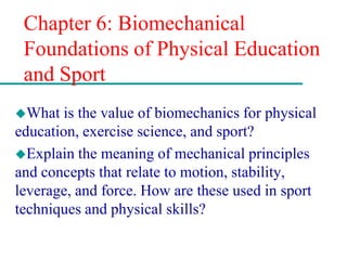Chapter 6: Biomechanical
Foundations of Physical Education
and Sport
What is the value of biomechanics for physical
education, exercise science, and sport?
Explain the meaning of mechanical principles
and concepts that relate to motion, stability,
leverage, and force. How are these used in sport
techniques and physical skills?
 