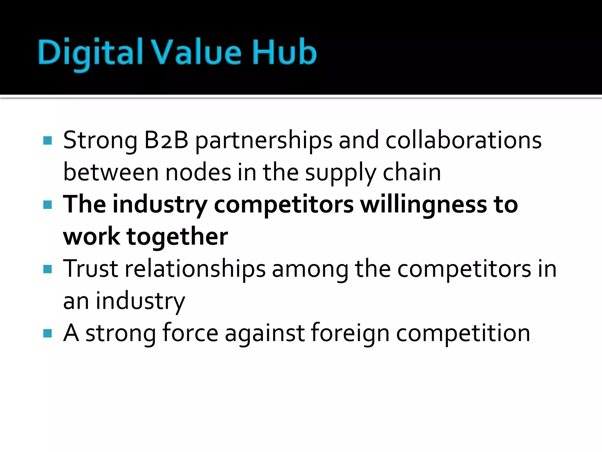  Strong B2B partnerships and collaborations
between nodes in the supply chain
 The industry competitors willingness to
work together
 Trust relationships among the competitors in
an industry
 A strong force against foreign competition
 