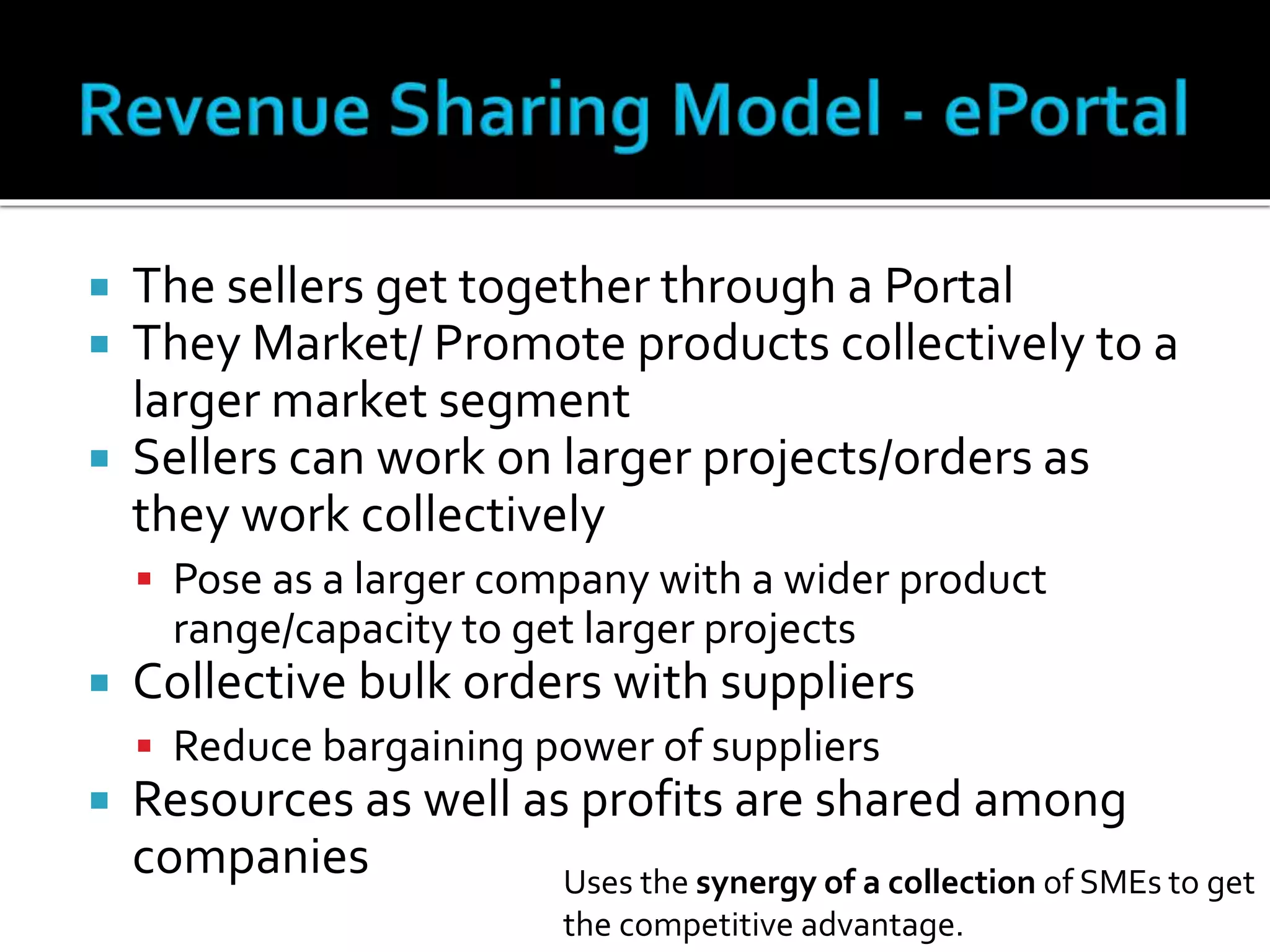  The sellers get together through a Portal
 They Market/ Promote products collectively to a
larger market segment
 Sellers can work on larger projects/orders as
they work collectively
 Pose as a larger company with a wider product
range/capacity to get larger projects
 Collective bulk orders with suppliers
 Reduce bargaining power of suppliers
 Resources as well as profits are shared among
companies Uses the synergy of a collection of SMEs to get
the competitive advantage.
 