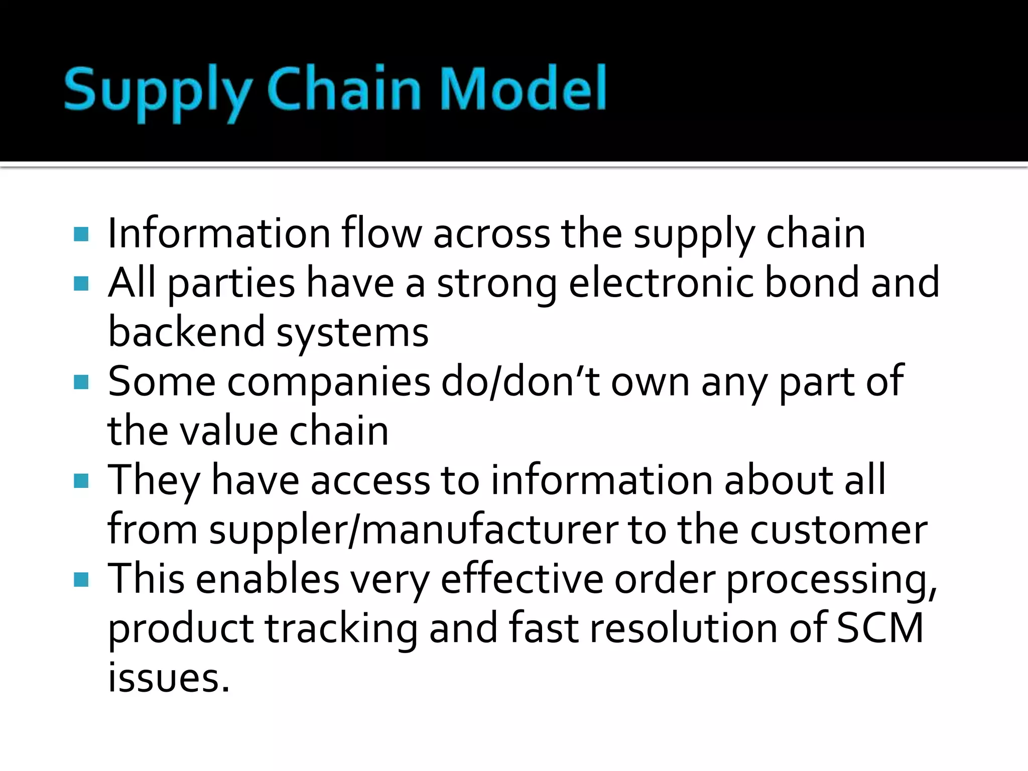  Information flow across the supply chain
 All parties have a strong electronic bond and
backend systems
 Some companies do/don’t own any part of
the value chain
 They have access to information about all
from suppler/manufacturer to the customer
 This enables very effective order processing,
product tracking and fast resolution of SCM
issues.
 